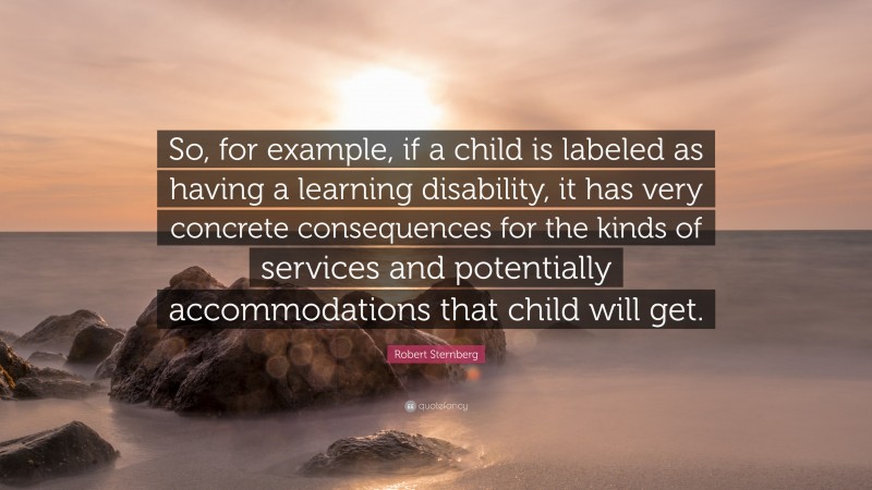 Robert Sternberg Quote: “So, for example, if a child is labeled as having a learning disability, it has very concrete consequences for the kinds of services and potentially accommodations that child will get.”