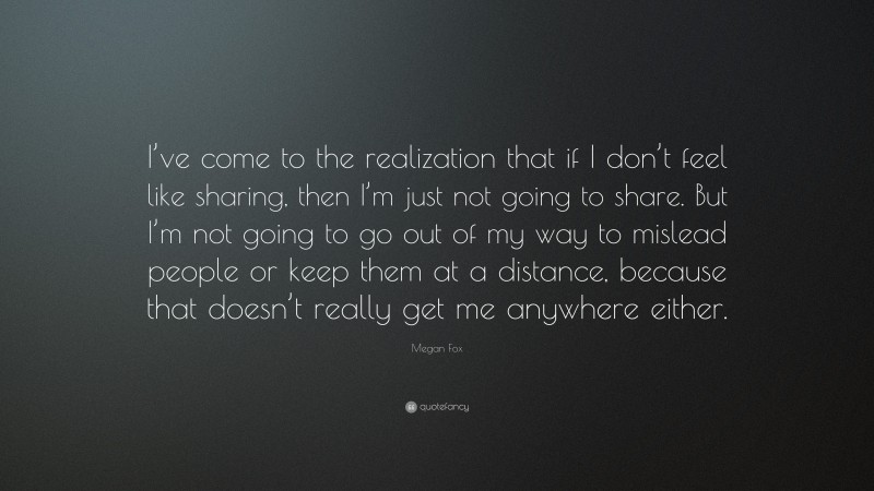 Megan Fox Quote: “I’ve come to the realization that if I don’t feel like sharing, then I’m just not going to share. But I’m not going to go out of my way to mislead people or keep them at a distance, because that doesn’t really get me anywhere either.”