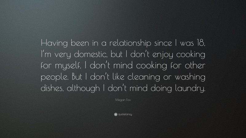 Megan Fox Quote: “Having been in a relationship since I was 18, I’m very domestic, but I don’t enjoy cooking for myself. I don’t mind cooking for other people. But I don’t like cleaning or washing dishes, although I don’t mind doing laundry.”