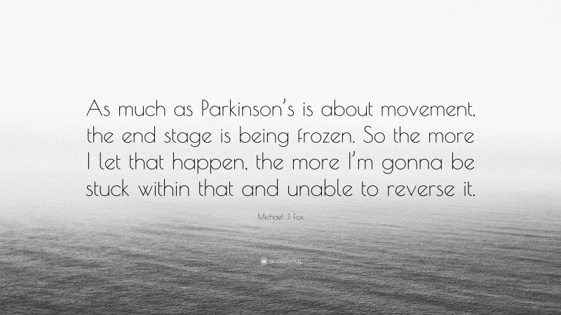 Michael J. Fox Quote: “As much as Parkinson’s is about movement, the end stage is being frozen. So the more I let that happen, the more I’m gonna be stuck within that and unable to reverse it.”