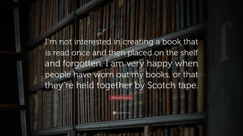 Richard Scarry Quote: “I’m not interested in creating a book that is read once and then placed on the shelf and forgotten. I am very happy when people have worn out my books, or that they’re held together by Scotch tape.”