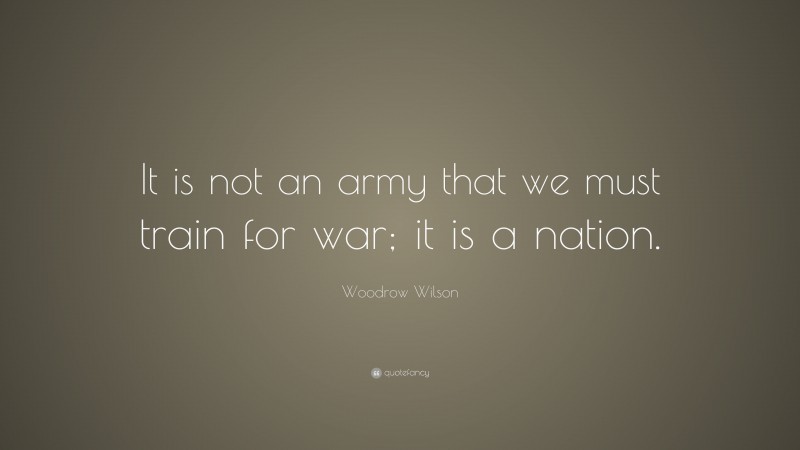 Woodrow Wilson Quote: “It is not an army that we must train for war; it is a nation.”