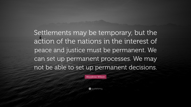 Woodrow Wilson Quote: “Settlements may be temporary, but the action of the nations in the interest of peace and justice must be permanent. We can set up permanent processes. We may not be able to set up permanent decisions.”