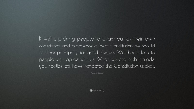 Antonin Scalia Quote: “If we’re picking people to draw out of their own conscience and experience a ‘new’ Constitution, we should not look principally for good lawyers. We should look to people who agree with us. When we are in that mode, you realize we have rendered the Constitution useless.”