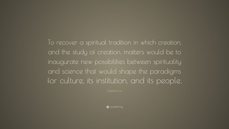 Matthew Fox Quote: “To recover a spiritual tradition in which creation, and the study of creation, matters would be to inaugurate new possibilities between spirituality and science that would shape the paradigms for culture, its institution, and its people.”