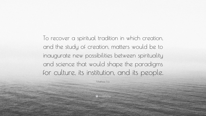 Matthew Fox Quote: “To recover a spiritual tradition in which creation, and the study of creation, matters would be to inaugurate new possibilities between spirituality and science that would shape the paradigms for culture, its institution, and its people.”