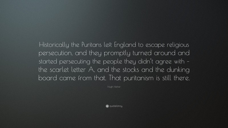 Hugh Hefner Quote: “Historically the Puritans left England to escape religious persecution, and they promptly turned around and started persecuting the people they didn’t agree with – the scarlet letter A, and the stocks and the dunking board came from that. That puritanism is still there.”