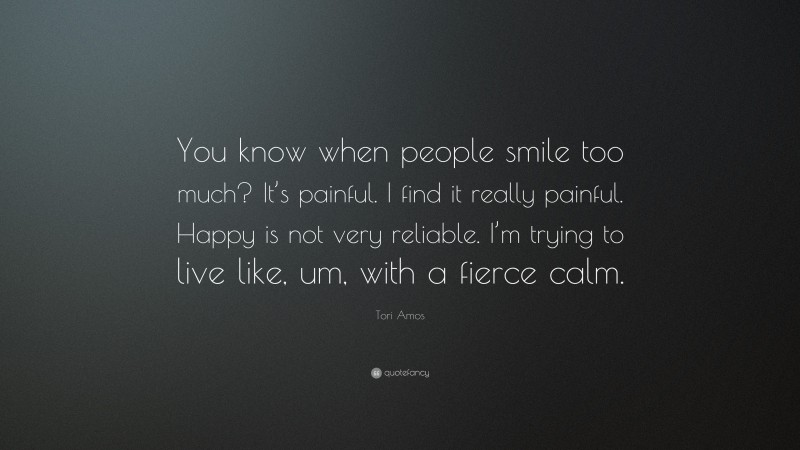 Tori Amos Quote: “You know when people smile too much? It’s painful. I find it really painful. Happy is not very reliable. I’m trying to live like, um, with a fierce calm.”