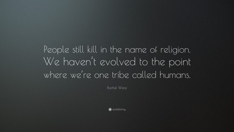 Rachel Weisz Quote: “People still kill in the name of religion. We haven’t evolved to the point where we’re one tribe called humans.”