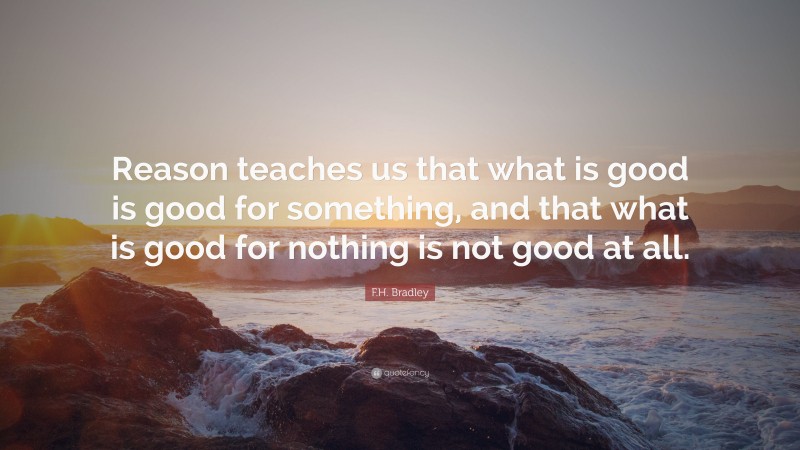 F.H. Bradley Quote: “Reason teaches us that what is good is good for something, and that what is good for nothing is not good at all.”