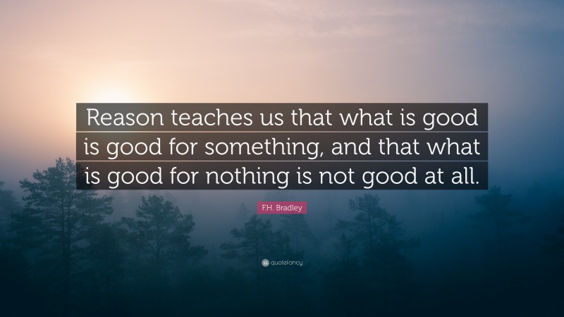 F.H. Bradley Quote: “Reason teaches us that what is good is good for something, and that what is good for nothing is not good at all.”