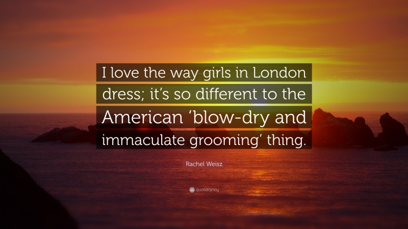 Rachel Weisz Quote: “I love the way girls in London dress; it’s so different to the American ‘blow-dry and immaculate grooming’ thing.”