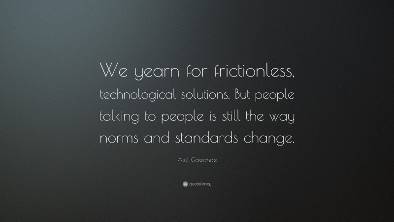 Atul Gawande Quote: “We yearn for frictionless, technological solutions. But people talking to people is still the way norms and standards change.”