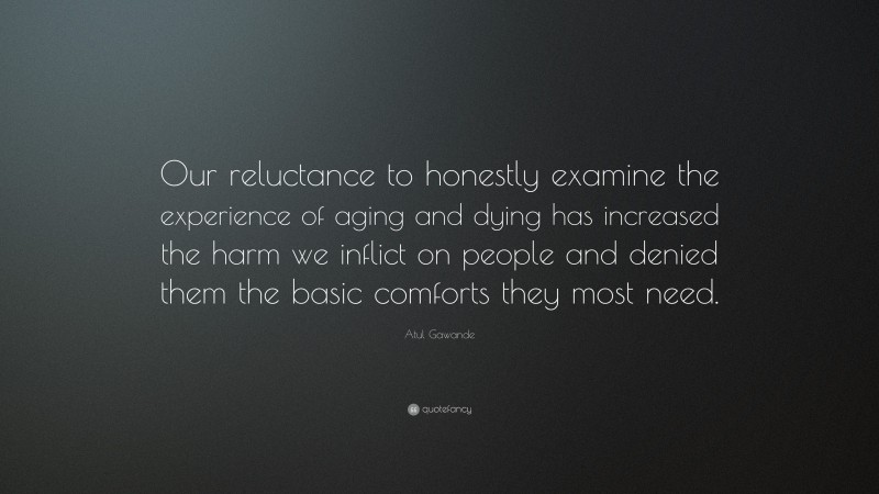 Atul Gawande Quote: “Our reluctance to honestly examine the experience of aging and dying has increased the harm we inflict on people and denied them the basic comforts they most need.”