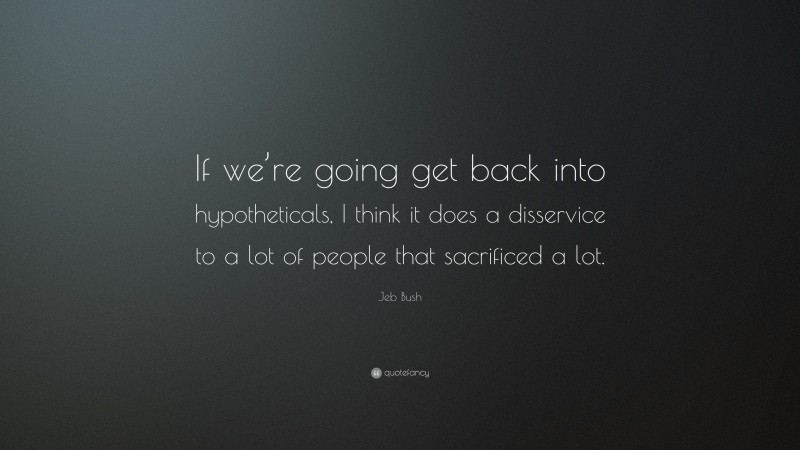 Jeb Bush Quote: “If we’re going get back into hypotheticals, I think it does a disservice to a lot of people that sacrificed a lot.”