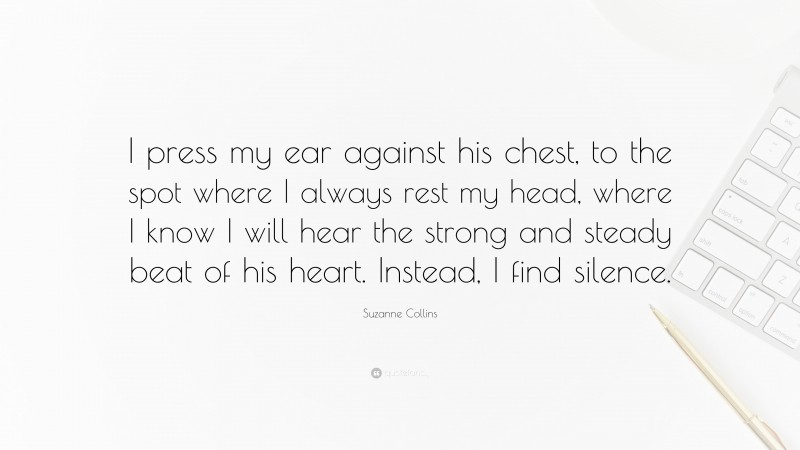 Suzanne Collins Quote: “I press my ear against his chest, to the spot where I always rest my head, where I know I will hear the strong and steady beat of his heart. Instead, I find silence.”