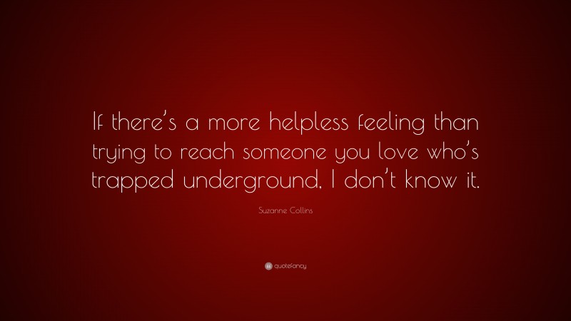 Suzanne Collins Quote: “If there’s a more helpless feeling than trying to reach someone you love who’s trapped underground, I don’t know it.”