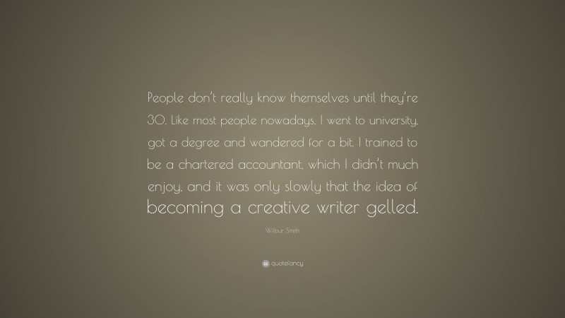 Wilbur Smith Quote: “People don’t really know themselves until they’re 30. Like most people nowadays, I went to university, got a degree and wandered for a bit. I trained to be a chartered accountant, which I didn’t much enjoy, and it was only slowly that the idea of becoming a creative writer gelled.”