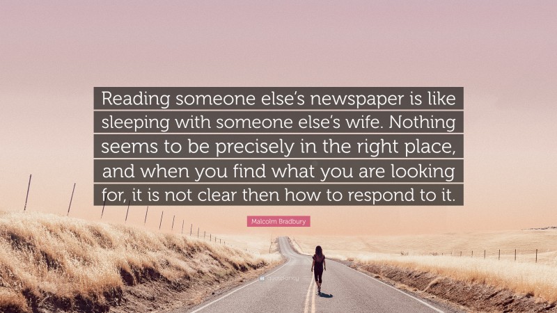 Malcolm Bradbury Quote: “Reading someone else’s newspaper is like sleeping with someone else’s wife. Nothing seems to be precisely in the right place, and when you find what you are looking for, it is not clear then how to respond to it.”