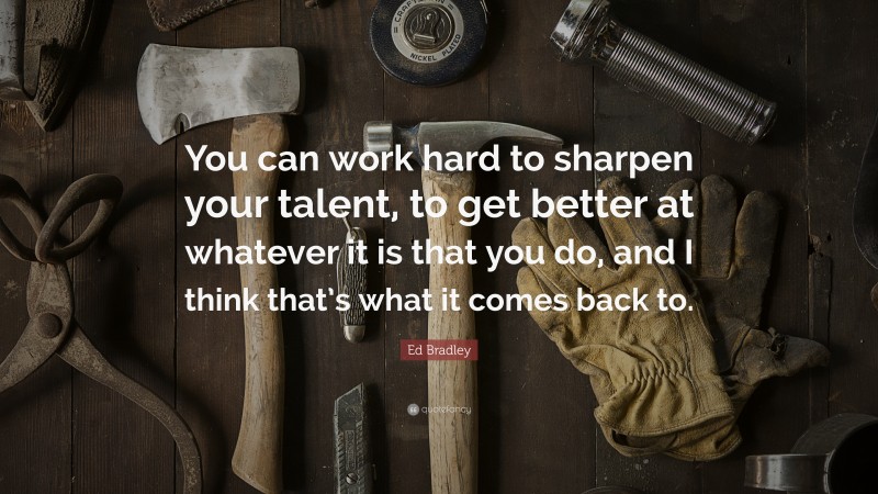 Ed Bradley Quote: “You can work hard to sharpen your talent, to get better at whatever it is that you do, and I think that’s what it comes back to.”