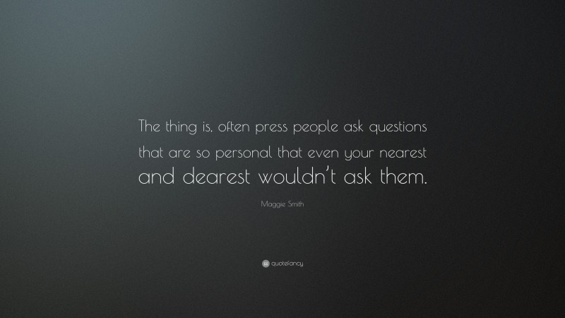 Maggie Smith Quote: “The thing is, often press people ask questions that are so personal that even your nearest and dearest wouldn’t ask them.”