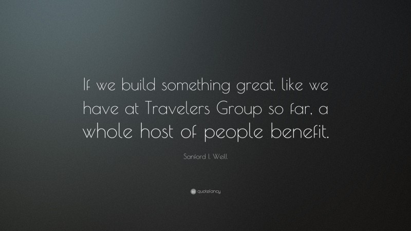 Sanford I. Weill Quote: “If we build something great, like we have at Travelers Group so far, a whole host of people benefit.”