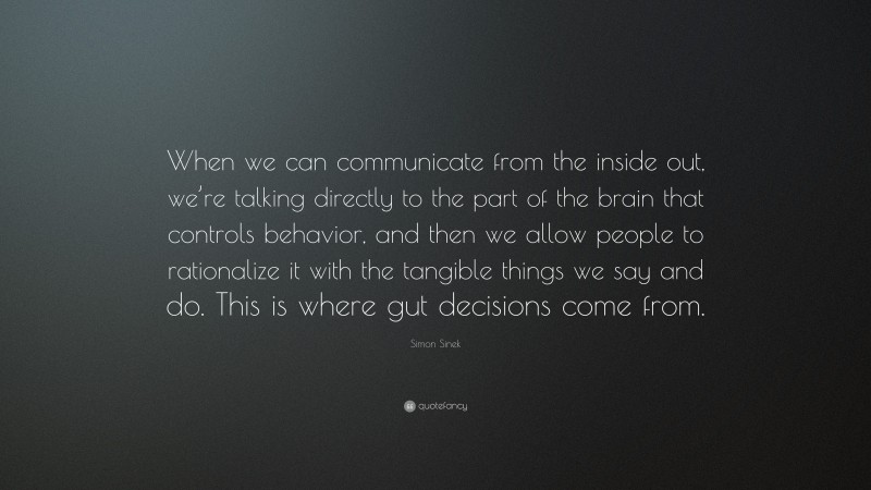 Simon Sinek Quote: “When we can communicate from the inside out, we’re talking directly to the part of the brain that controls behavior, and then we allow people to rationalize it with the tangible things we say and do. This is where gut decisions come from.”