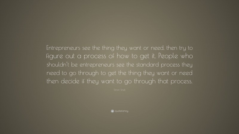 Simon Sinek Quote: “Entrepreneurs see the thing they want or need, then try to figure out a process of how to get it. People who shouldn’t be entrepreneurs see the standard process they need to go through to get the thing they want or need then decide if they want to go through that process.”