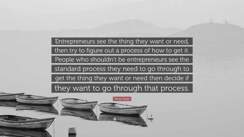 Simon Sinek Quote: “Entrepreneurs see the thing they want or need, then try to figure out a process of how to get it. People who shouldn’t be entrepreneurs see the standard process they need to go through to get the thing they want or need then decide if they want to go through that process.”