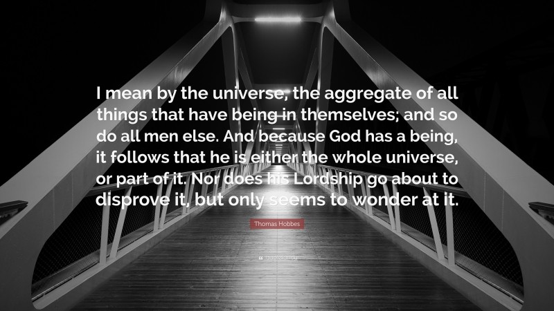 Thomas Hobbes Quote: “I mean by the universe, the aggregate of all things that have being in themselves; and so do all men else. And because God has a being, it follows that he is either the whole universe, or part of it. Nor does his Lordship go about to disprove it, but only seems to wonder at it.”