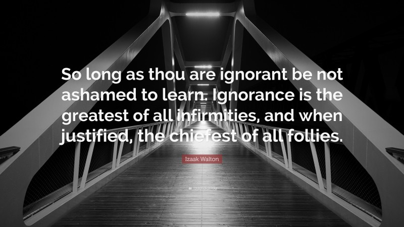 Izaak Walton Quote: “So long as thou are ignorant be not ashamed to learn. Ignorance is the greatest of all infirmities, and when justified, the chiefest of all follies.”