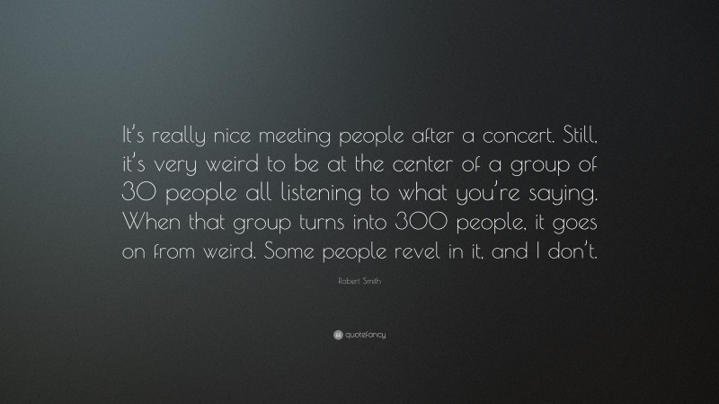 Robert Smith Quote: “It’s really nice meeting people after a concert. Still, it’s very weird to be at the center of a group of 30 people all listening to what you’re saying. When that group turns into 300 people, it goes on from weird. Some people revel in it, and I don’t.”