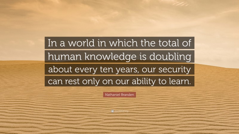 Nathaniel Branden Quote: “In a world in which the total of human knowledge is doubling about every ten years, our security can rest only on our ability to learn.”