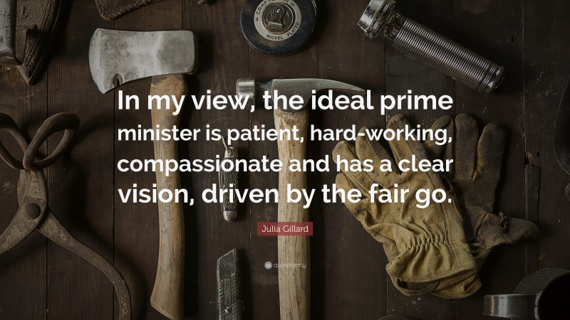 Julia Gillard Quote: “In my view, the ideal prime minister is patient, hard-working, compassionate and has a clear vision, driven by the fair go.”