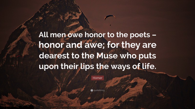 Homer Quote: “All men owe honor to the poets – honor and awe; for they are dearest to the Muse who puts upon their lips the ways of life.”