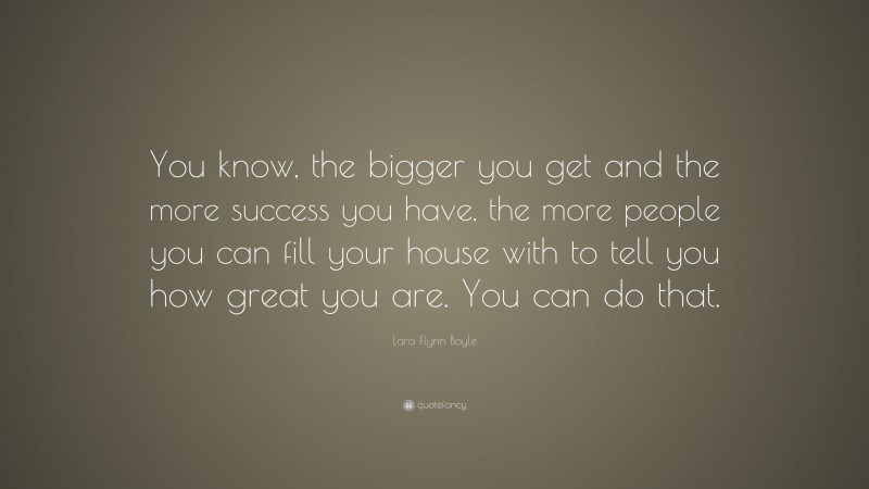 Lara Flynn Boyle Quote: “You know, the bigger you get and the more success you have, the more people you can fill your house with to tell you how great you are. You can do that.”