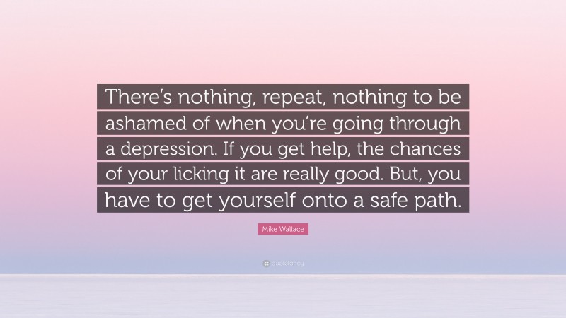 Mike Wallace Quote: “There’s nothing, repeat, nothing to be ashamed of when you’re going through a depression. If you get help, the chances of your licking it are really good. But, you have to get yourself onto a safe path.”