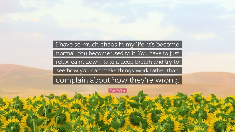 Tom Welling Quote: “I have so much chaos in my life, it’s become normal. You become used to it. You have to just relax, calm down, take a deep breath and try to see how you can make things work rather than complain about how they’re wrong.”