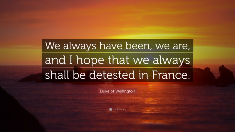 Duke of Wellington Quote: “We always have been, we are, and I hope that we always shall be detested in France.”