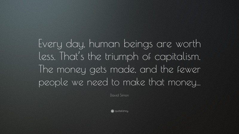David Simon Quote: “Every day, human beings are worth less. That’s the triumph of capitalism. The money gets made, and the fewer people we need to make that money...”
