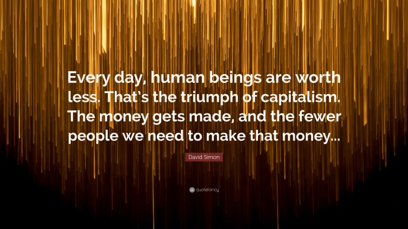 David Simon Quote: “Every day, human beings are worth less. That’s the triumph of capitalism. The money gets made, and the fewer people we need to make that money...”