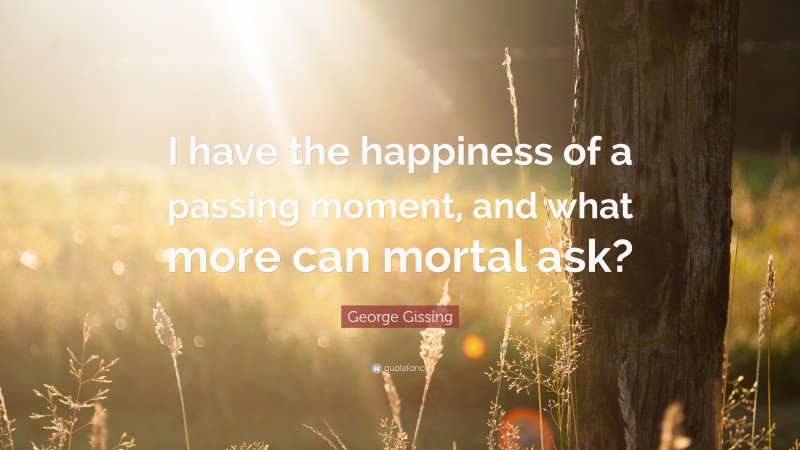George Gissing Quote: “I have the happiness of a passing moment, and what more can mortal ask?”