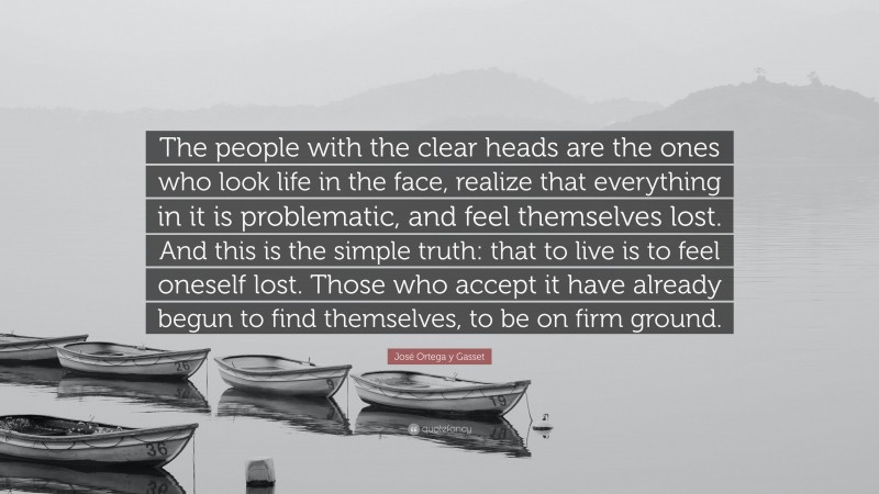 José Ortega y Gasset Quote: “The people with the clear heads are the ones who look life in the face, realize that everything in it is problematic, and feel themselves lost. And this is the simple truth: that to live is to feel oneself lost. Those who accept it have already begun to find themselves, to be on firm ground.”
