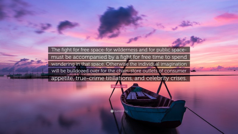 Rebecca Solnit Quote: “The fight for free space-for wilderness and for public space-must be accompanied by a fight for free time to spend wandering in that space. Otherwise the individual imagination will be bulldozed over for the chain-store outlets of consumer appetite, true-crime titillations, and celebrity crises.”