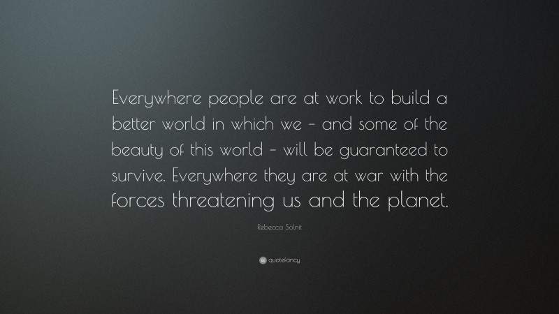 Rebecca Solnit Quote: “Everywhere people are at work to build a better world in which we – and some of the beauty of this world – will be guaranteed to survive. Everywhere they are at war with the forces threatening us and the planet.”