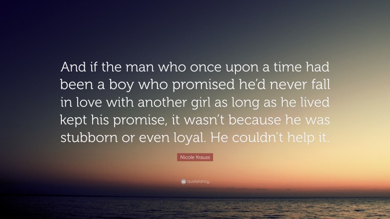 Nicole Krauss Quote: “And if the man who once upon a time had been a boy who promised he’d never fall in love with another girl as long as he lived kept his promise, it wasn’t because he was stubborn or even loyal. He couldn’t help it.”