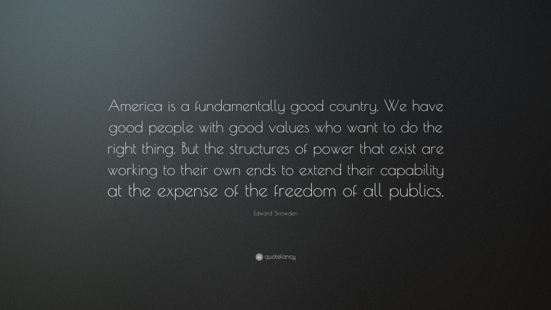 Edward Snowden Quote: “America is a fundamentally good country. We have good people with good values who want to do the right thing. But the structures of power that exist are working to their own ends to extend their capability at the expense of the freedom of all publics.”