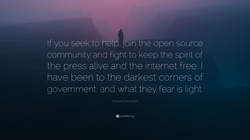 Edward Snowden Quote: “If you seek to help, join the open source community and fight to keep the spirit of the press alive and the internet free. I have been to the darkest corners of government, and what they fear is light.”