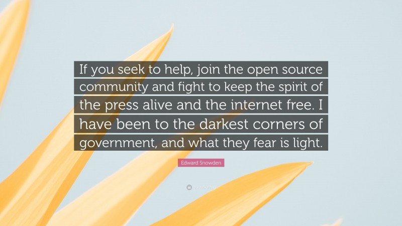Edward Snowden Quote: “If you seek to help, join the open source community and fight to keep the spirit of the press alive and the internet free. I have been to the darkest corners of government, and what they fear is light.”