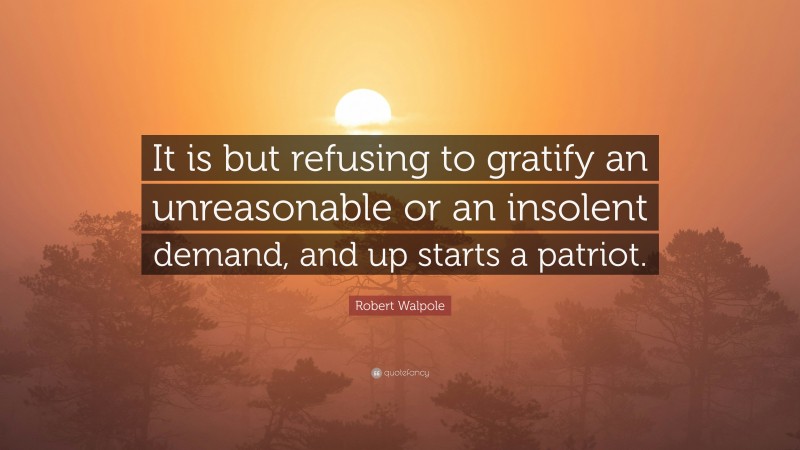 Robert Walpole Quote: “It is but refusing to gratify an unreasonable or an insolent demand, and up starts a patriot.”